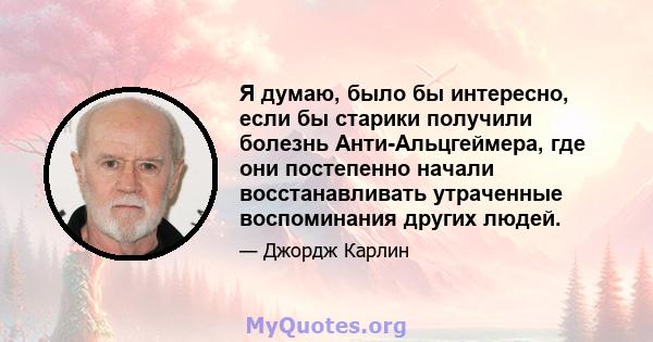 Я думаю, было бы интересно, если бы старики получили болезнь Анти-Альцгеймера, где они постепенно начали восстанавливать утраченные воспоминания других людей.