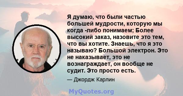 Я думаю, что были частью большей мудрости, которую мы когда -либо понимаем; Более высокий заказ, назовите это тем, что вы хотите. Знаешь, что я это называю? Большой электрон. Это не наказывает, это не вознаграждает, он