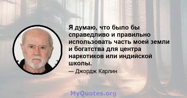 Я думаю, что было бы справедливо и правильно использовать часть моей земли и богатства для центра наркотиков или индийской школы.