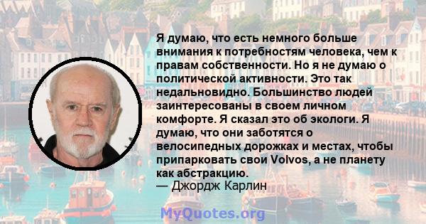 Я думаю, что есть немного больше внимания к потребностям человека, чем к правам собственности. Но я не думаю о политической активности. Это так недальновидно. Большинство людей заинтересованы в своем личном комфорте. Я