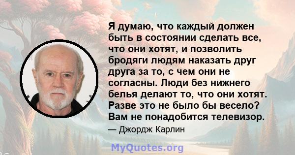 Я думаю, что каждый должен быть в состоянии сделать все, что они хотят, и позволить бродяги людям наказать друг друга за то, с чем они не согласны. Люди без нижнего белья делают то, что они хотят. Разве это не было бы