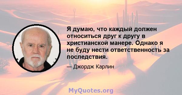 Я думаю, что каждый должен относиться друг к другу в христианской манере. Однако я не буду нести ответственность за последствия.