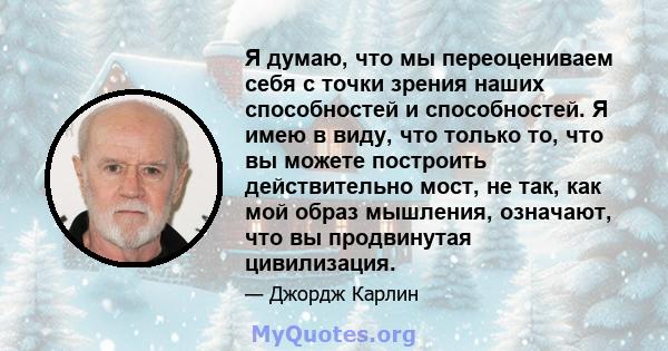 Я думаю, что мы переоцениваем себя с точки зрения наших способностей и способностей. Я имею в виду, что только то, что вы можете построить действительно мост, не так, как мой образ мышления, означают, что вы продвинутая 