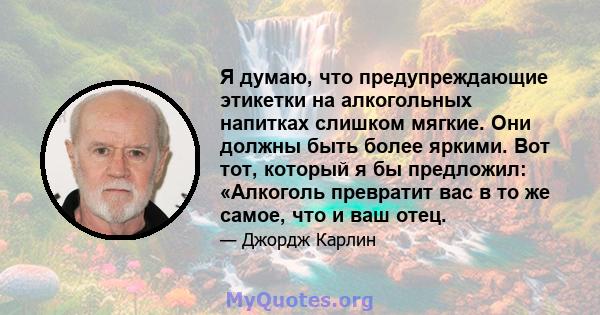 Я думаю, что предупреждающие этикетки на алкогольных напитках слишком мягкие. Они должны быть более яркими. Вот тот, который я бы предложил: «Алкоголь превратит вас в то же самое, что и ваш отец.