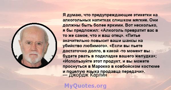 Я думаю, что предупреждающие этикетки на алкогольных напитках слишком мягкие. Они должны быть более яркими. Вот несколько, я бы предложил: «Алкоголь превратит вас в то же самое, что и ваш отец». «Питье значительно