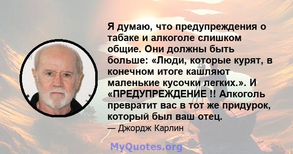 Я думаю, что предупреждения о табаке и алкоголе слишком общие. Они должны быть больше: «Люди, которые курят, в конечном итоге кашляют маленькие кусочки легких.». И «ПРЕДУПРЕЖДЕНИЕ !! Алкоголь превратит вас в тот же