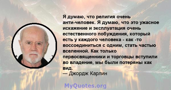 Я думаю, что религия очень анти-человек. Я думаю, что это ужасное искажение и эксплуатация очень естественного побуждения, который есть у каждого человека - как -то воссоединиться с одним, стать частью вселенной. Как