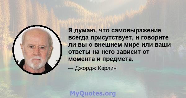 Я думаю, что самовыражение всегда присутствует, и говорите ли вы о внешнем мире или ваши ответы на него зависит от момента и предмета.