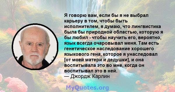 Я говорю вам, если бы я не выбрал карьеру в том, чтобы быть исполнителем, я думаю, что лингвистика была бы природной областью, которую я бы любил - чтобы научить его, вероятно, язык всегда очаровывал меня. Там есть