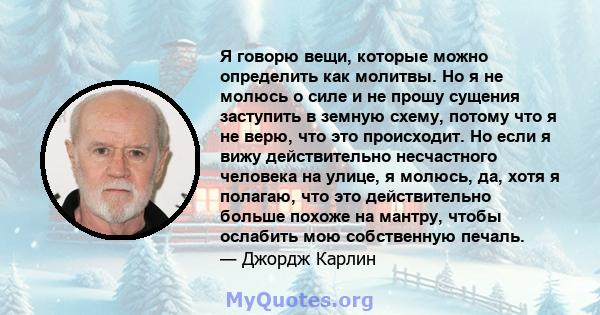 Я говорю вещи, которые можно определить как молитвы. Но я не молюсь о силе и не прошу сущения заступить в земную схему, потому что я не верю, что это происходит. Но если я вижу действительно несчастного человека на