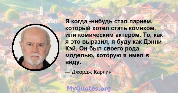 Я когда -нибудь стал парнем, который хотел стать комиком, или комическим актером. То, как я это выразил, я буду как Дэнни Кэй. Он был своего рода моделью, которую я имел в виду.