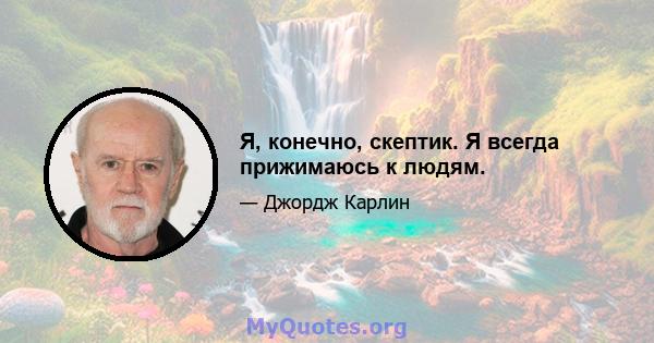 Я, конечно, скептик. Я всегда прижимаюсь к людям.