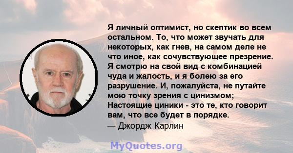 Я личный оптимист, но скептик во всем остальном. То, что может звучать для некоторых, как гнев, на самом деле не что иное, как сочувствующее презрение. Я смотрю на свой вид с комбинацией чуда и жалость, и я болею за его 