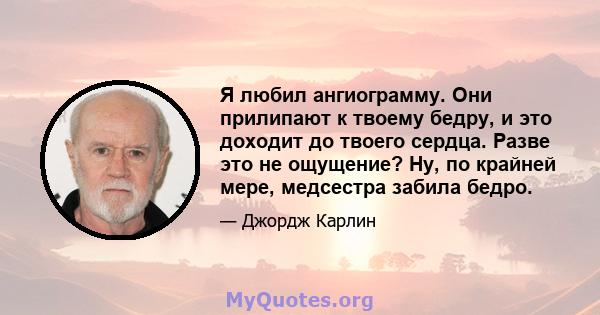 Я любил ангиограмму. Они прилипают к твоему бедру, и это доходит до твоего сердца. Разве это не ощущение? Ну, по крайней мере, медсестра забила бедро.