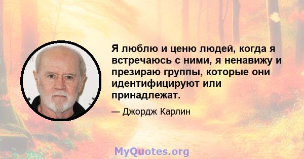 Я люблю и ценю людей, когда я встречаюсь с ними, я ненавижу и презираю группы, которые они идентифицируют или принадлежат.