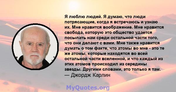 Я люблю людей. Я думаю, что люди потрясающие, когда я встречаюсь и узнаю их. Мне нравится воображение. Мне нравится свобода, которую это общество удается посылать нам среди остальной части того, что они делают с вами.