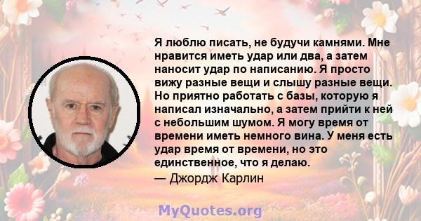 Я люблю писать, не будучи камнями. Мне нравится иметь удар или два, а затем наносит удар по написанию. Я просто вижу разные вещи и слышу разные вещи. Но приятно работать с базы, которую я написал изначально, а затем