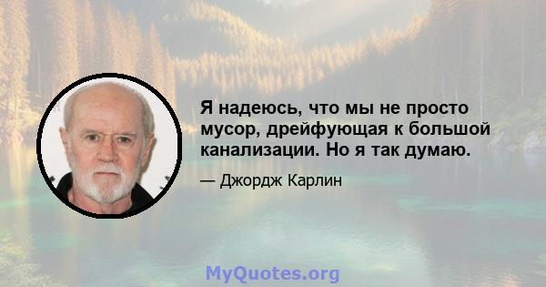 Я надеюсь, что мы не просто мусор, дрейфующая к большой канализации. Но я так думаю.