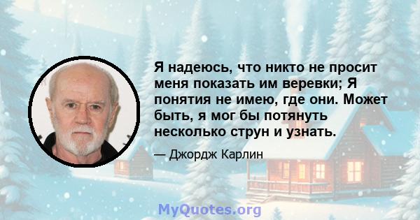 Я надеюсь, что никто не просит меня показать им веревки; Я понятия не имею, где они. Может быть, я мог бы потянуть несколько струн и узнать.