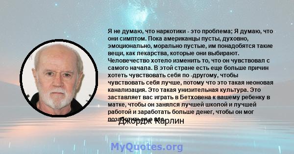 Я не думаю, что наркотики - это проблема; Я думаю, что они симптом. Пока американцы пусты, духовно, эмоционально, морально пустые, им понадобятся такие вещи, как лекарства, которые они выбирают. Человечество хотело