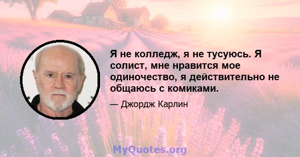 Я не колледж, я не тусуюсь. Я солист, мне нравится мое одиночество, я действительно не общаюсь с комиками.