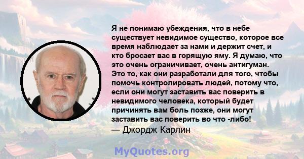 Я не понимаю убеждения, что в небе существует невидимое существо, которое все время наблюдает за нами и держит счет, и кто бросает вас в горящую яму. Я думаю, что это очень ограничивает, очень антигуман. Это то, как они 