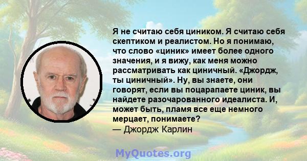 Я не считаю себя циником. Я считаю себя скептиком и реалистом. Но я понимаю, что слово «циник» имеет более одного значения, и я вижу, как меня можно рассматривать как циничный. «Джордж, ты циничный». Ну, вы знаете, они