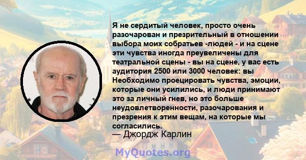 Я не сердитый человек, просто очень разочарован и презрительный в отношении выбора моих собратьев -людей - и на сцене эти чувства иногда преувеличены для театральной сцены - вы на сцене, у вас есть аудитория 2500 или