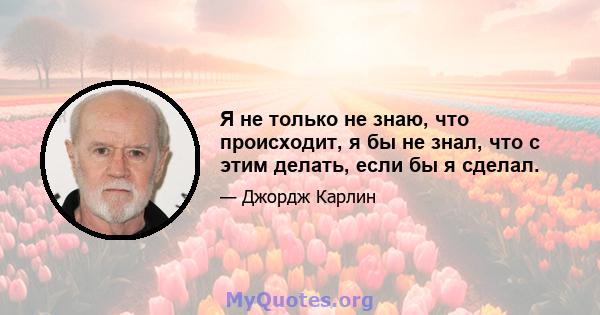 Я не только не знаю, что происходит, я бы не знал, что с этим делать, если бы я сделал.