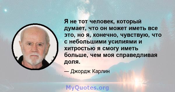 Я не тот человек, который думает, что он может иметь все это, но я, конечно, чувствую, что с небольшими усилиями и хитростью я смогу иметь больше, чем моя справедливая доля.