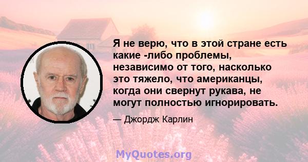 Я не верю, что в этой стране есть какие -либо проблемы, независимо от того, насколько это тяжело, что американцы, когда они свернут рукава, не могут полностью игнорировать.