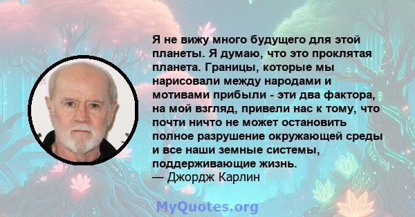 Я не вижу много будущего для этой планеты. Я думаю, что это проклятая планета. Границы, которые мы нарисовали между народами и мотивами прибыли - эти два фактора, на мой взгляд, привели нас к тому, что почти ничто не