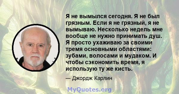 Я не вымылся сегодня. Я не был грязным. Если я не грязный, я не вымываю. Несколько недель мне вообще не нужно принимать душ. Я просто ухаживаю за своими тремя основными областями: зубами, волосами и мудаком. И чтобы