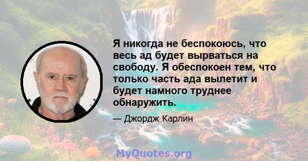 Я никогда не беспокоюсь, что весь ад будет вырваться на свободу. Я обеспокоен тем, что только часть ада вылетит и будет намного труднее обнаружить.