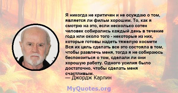 Я никогда не критичен и не осуждаю о том, является ли фильм хорошим. То, как я смотрю на это, если несколько сотен человек собирались каждый день в течение года или около того - некоторые из них, которые готовы надеть