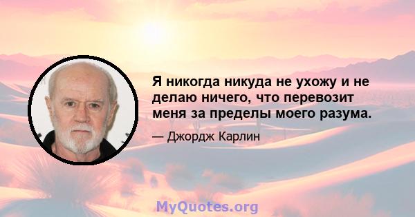 Я никогда никуда не ухожу и не делаю ничего, что перевозит меня за пределы моего разума.