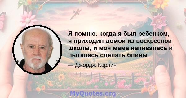 Я помню, когда я был ребенком, я приходил домой из воскресной школы, и моя мама напивалась и пыталась сделать блины