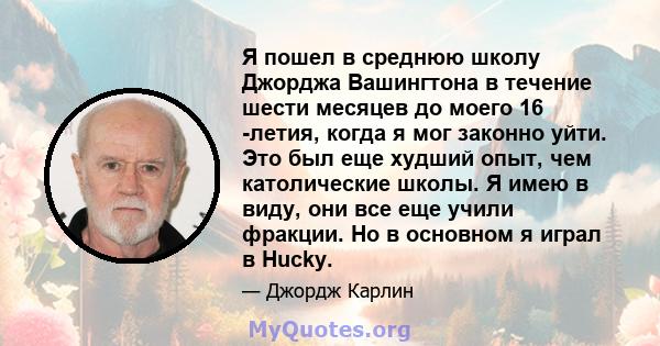 Я пошел в среднюю школу Джорджа Вашингтона в течение шести месяцев до моего 16 -летия, когда я мог законно уйти. Это был еще худший опыт, чем католические школы. Я имею в виду, они все еще учили фракции. Но в основном я 