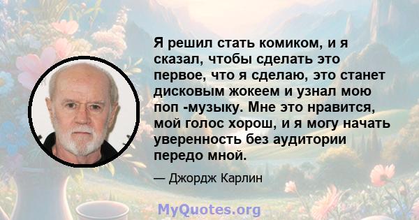 Я решил стать комиком, и я сказал, чтобы сделать это первое, что я сделаю, это станет дисковым жокеем и узнал мою поп -музыку. Мне это нравится, мой голос хорош, и я могу начать уверенность без аудитории передо мной.