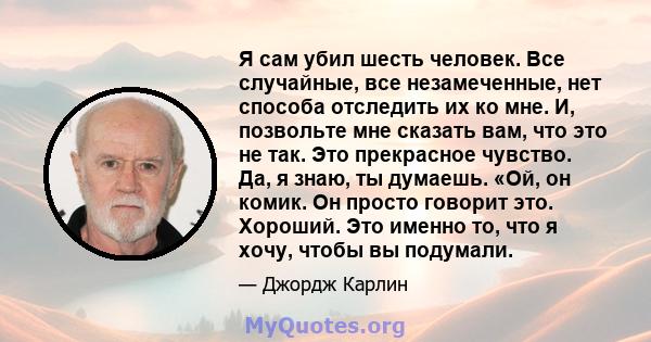 Я сам убил шесть человек. Все случайные, все незамеченные, нет способа отследить их ко мне. И, позвольте мне сказать вам, что это не так. Это прекрасное чувство. Да, я знаю, ты думаешь. «Ой, он комик. Он просто говорит