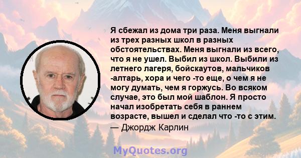 Я сбежал из дома три раза. Меня выгнали из трех разных школ в разных обстоятельствах. Меня выгнали из всего, что я не ушел. Выбил из школ. Выбили из летнего лагеря, бойскаутов, мальчиков -алтарь, хора и чего -то еще, о