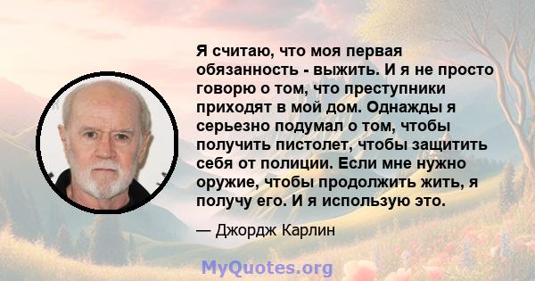 Я считаю, что моя первая обязанность - выжить. И я не просто говорю о том, что преступники приходят в мой дом. Однажды я серьезно подумал о том, чтобы получить пистолет, чтобы защитить себя от полиции. Если мне нужно