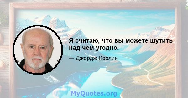 Я считаю, что вы можете шутить над чем угодно.