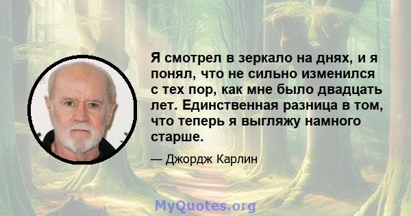 Я смотрел в зеркало на днях, и я понял, что не сильно изменился с тех пор, как мне было двадцать лет. Единственная разница в том, что теперь я выгляжу намного старше.