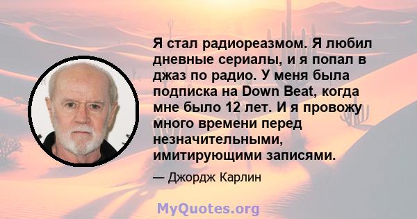 Я стал радиореазмом. Я любил дневные сериалы, и я попал в джаз по радио. У меня была подписка на Down Beat, когда мне было 12 лет. И я провожу много времени перед незначительными, имитирующими записями.