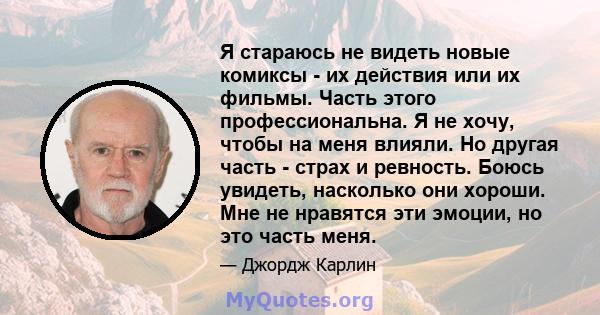 Я стараюсь не видеть новые комиксы - их действия или их фильмы. Часть этого профессиональна. Я не хочу, чтобы на меня влияли. Но другая часть - страх и ревность. Боюсь увидеть, насколько они хороши. Мне не нравятся эти