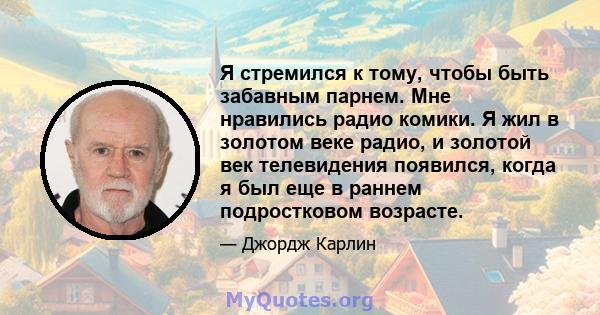 Я стремился к тому, чтобы быть забавным парнем. Мне нравились радио комики. Я жил в золотом веке радио, и золотой век телевидения появился, когда я был еще в раннем подростковом возрасте.