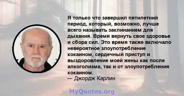 Я только что завершил пятилетний период, который, возможно, лучше всего называть заклинанием для дыхания. Время вернуть свое здоровье и сбора сил. Это время также включало невероятное злоупотребление кокаином, сердечный 