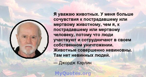 Я уважаю животных. У меня больше сочувствия к пострадавшему или мертвому животному, чем я, к пострадавшему или мертвому человеку, потому что люди участвуют и сотрудничают в своем собственном уничтожении. Животные