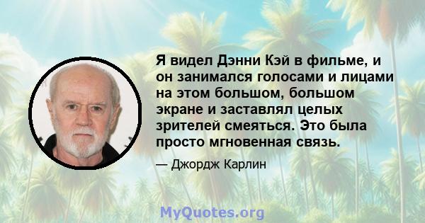 Я видел Дэнни Кэй в фильме, и он занимался голосами и лицами на этом большом, большом экране и заставлял целых зрителей смеяться. Это была просто мгновенная связь.